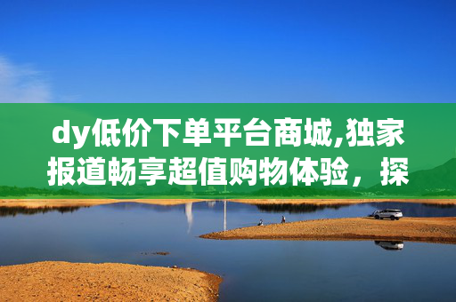 dy低价下单平台商城,独家报道畅享超值购物体验，探索dy低价下单平台独特商城！！